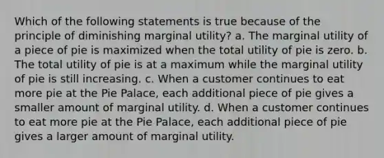 Which of the following statements is true because of the principle of diminishing marginal utility? a. The marginal utility of a piece of pie is maximized when the total utility of pie is zero. b. The total utility of pie is at a maximum while the marginal utility of pie is still increasing. c. When a customer continues to eat more pie at the Pie Palace, each additional piece of pie gives a smaller amount of marginal utility. d. When a customer continues to eat more pie at the Pie Palace, each additional piece of pie gives a larger amount of marginal utility.