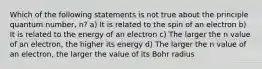 Which of the following statements is not true about the principle quantum number, n? a) It is related to the spin of an electron b) It is related to the energy of an electron c) The larger the n value of an electron, the higher its energy d) The larger the n value of an electron, the larger the value of its Bohr radius