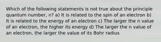 Which of the following statements is not true about the principle quantum number, n? a) It is related to the spin of an electron b) It is related to the energy of an electron c) The larger the n value of an electron, the higher its energy d) The larger the n value of an electron, the larger the value of its Bohr radius