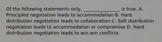 Of the following statements only, ________________ is true. A. Principled negotiation leads to accommodation B. Hard distribution negotiation leads to collaboration C. Soft distribution negotiation leads to accommodation or compromise D. Hard distribution negotiation leads to win-win conflicts