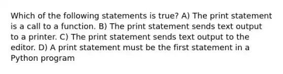 Which of the following statements is true? A) The print statement is a call to a function. B) The print statement sends text output to a printer. C) The print statement sends text output to the editor. D) A print statement must be the first statement in a Python program