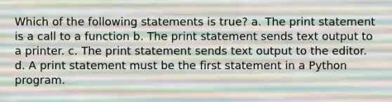 Which of the following statements is true? a. The print statement is a call to a function b. The print statement sends text output to a printer. c. The print statement sends text output to the editor. d. A print statement must be the first statement in a Python program.