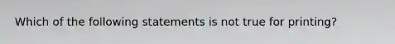 Which of the following statements is not true for printing?