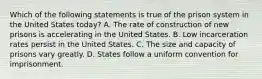 Which of the following statements is true of the prison system in the United States today? A. The rate of construction of new prisons is accelerating in the United States. B. Low incarceration rates persist in the United States. C. The size and capacity of prisons vary greatly. D. States follow a uniform convention for imprisonment.