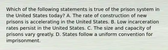 Which of the following statements is true of the prison system in the United States today? A. The rate of construction of new prisons is accelerating in the United States. B. Low incarceration rates persist in the United States. C. The size and capacity of prisons vary greatly. D. States follow a uniform convention for imprisonment.