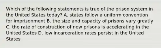 Which of the following statements is true of the prison system in the United States today? A. states follow a uniform convention for imprisonment B. the size and capacity of prisons vary greatly C. the rate of construction of new prisons is accelerating in the United States D. low incarceration rates persist in the United States