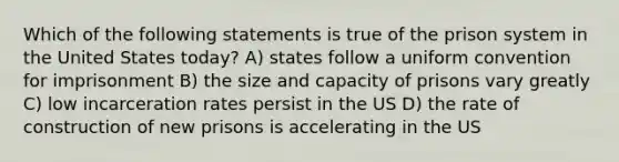 Which of the following statements is true of the prison system in the United States today? A) states follow a uniform convention for imprisonment B) the size and capacity of prisons vary greatly C) low incarceration rates persist in the US D) the rate of construction of new prisons is accelerating in the US