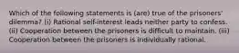 Which of the following statements is (are) true of the prisoners' dilemma? (i) Rational self-interest leads neither party to confess. (ii) Cooperation between the prisoners is difficult to maintain. (iii) Cooperation between the prisoners is individually rational.