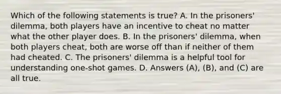 Which of the following statements is true? A. In the prisoners' dilemma, both players have an incentive to cheat no matter what the other player does. B. In the prisoners' dilemma, when both players cheat, both are worse off than if neither of them had cheated. C. The prisoners' dilemma is a helpful tool for understanding one-shot games. D. Answers (A), (B), and (C) are all true.