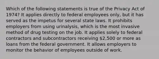 Which of the following statements is true of the Privacy Act of 1974? It applies directly to federal employees only, but it has served as the impetus for several state laws. It prohibits employers from using urinalysis, which is the most invasive method of drug testing on the job. It applies solely to federal contractors and subcontractors receiving 2,500 or more as loans from the federal government. It allows employers to monitor the behavior of employees outside of work.