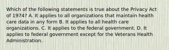 Which of the following statements is true about the Privacy Act of 1974? A. It applies to all organizations that maintain health care data in any form B. It applies to all health care organizations. C. It applies to the federal government. D. It applies to federal government except for the Veterans Health Administration.