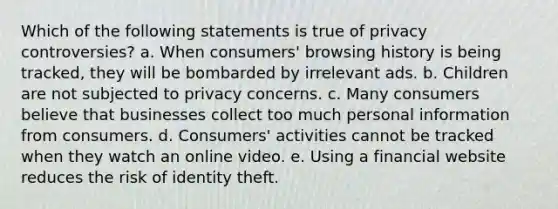 Which of the following statements is true of privacy controversies? a. When consumers' browsing history is being tracked, they will be bombarded by irrelevant ads. b. Children are not subjected to privacy concerns. c. Many consumers believe that businesses collect too much personal information from consumers. d. Consumers' activities cannot be tracked when they watch an online video. e. Using a financial website reduces the risk of identity theft.