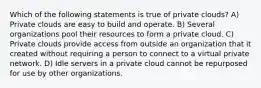 Which of the following statements is true of private clouds? A) Private clouds are easy to build and operate. B) Several organizations pool their resources to form a private cloud. C) Private clouds provide access from outside an organization that it created without requiring a person to connect to a virtual private network. D) Idle servers in a private cloud cannot be repurposed for use by other organizations.