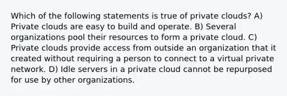 Which of the following statements is true of private clouds? A) Private clouds are easy to build and operate. B) Several organizations pool their resources to form a private cloud. C) Private clouds provide access from outside an organization that it created without requiring a person to connect to a virtual private network. D) Idle servers in a private cloud cannot be repurposed for use by other organizations.