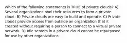 Which of the following statements is TRUE of private clouds? A) Several organizations pool their resources to form a private cloud. B) Private clouds are easy to build and operate. C) Private clouds provide access from outside an organization that it created without requiring a person to connect to a virtual private network. D) Idle servers in a private cloud cannot be repurposed for use by other organizations.