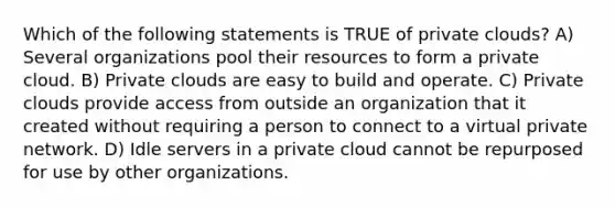 Which of the following statements is TRUE of private clouds? A) Several organizations pool their resources to form a private cloud. B) Private clouds are easy to build and operate. C) Private clouds provide access from outside an organization that it created without requiring a person to connect to a virtual private network. D) Idle servers in a private cloud cannot be repurposed for use by other organizations.