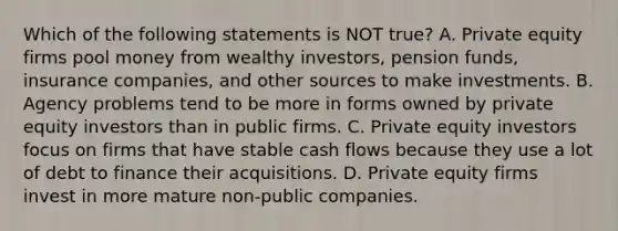 Which of the following statements is NOT true? A. Private equity firms pool money from wealthy investors, pension funds, insurance companies, and other sources to make investments. B. Agency problems tend to be more in forms owned by private equity investors than in public firms. C. Private equity investors focus on firms that have stable cash flows because they use a lot of debt to finance their acquisitions. D. Private equity firms invest in more mature non-public companies.