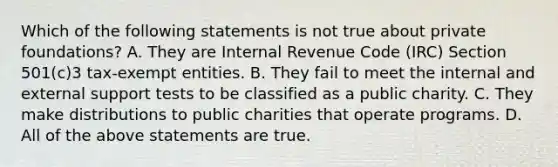 Which of the following statements is not true about private foundations? A. They are Internal Revenue Code (IRC) Section 501(c)3 tax-exempt entities. B. They fail to meet the internal and external support tests to be classified as a public charity. C. They make distributions to public charities that operate programs. D. All of the above statements are true.