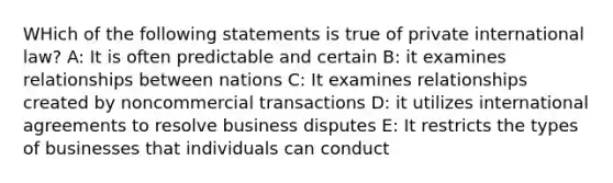 WHich of the following statements is true of private international law? A: It is often predictable and certain B: it examines relationships between nations C: It examines relationships created by noncommercial transactions D: it utilizes international agreements to resolve business disputes E: It restricts the types of businesses that individuals can conduct