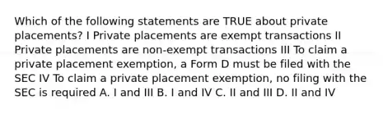 Which of the following statements are TRUE about private placements? I Private placements are exempt transactions II Private placements are non-exempt transactions III To claim a private placement exemption, a Form D must be filed with the SEC IV To claim a private placement exemption, no filing with the SEC is required A. I and III B. I and IV C. II and III D. II and IV