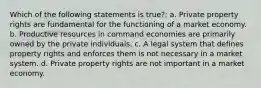 Which of the following statements is true?: a. Private property rights are fundamental for the functioning of a market economy. b. Productive resources in command economies are primarily owned by the private individuals. c. A legal system that defines property rights and enforces them is not necessary in a market system. d. Private property rights are not important in a market economy.