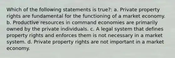 Which of the following statements is true?: a. Private property rights are fundamental for the functioning of a market economy. b. Productive resources in command economies are primarily owned by the private individuals. c. A legal system that defines property rights and enforces them is not necessary in a market system. d. Private property rights are not important in a market economy.