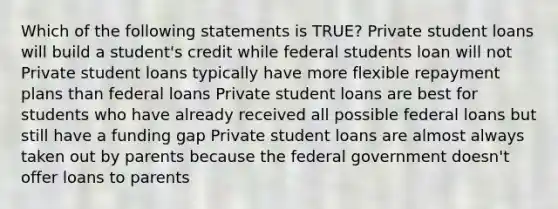 Which of the following statements is TRUE? Private student loans will build a student's credit while federal students loan will not Private student loans typically have more flexible repayment plans than federal loans Private student loans are best for students who have already received all possible federal loans but still have a funding gap Private student loans are almost always taken out by parents because the federal government doesn't offer loans to parents