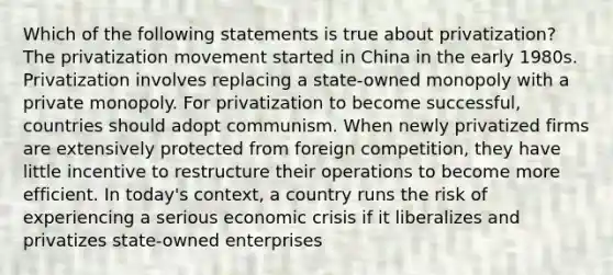 Which of the following statements is true about privatization? The privatization movement started in China in the early 1980s. Privatization involves replacing a state-owned monopoly with a private monopoly. For privatization to become successful, countries should adopt communism. When newly privatized firms are extensively protected from foreign competition, they have little incentive to restructure their operations to become more efficient. In today's context, a country runs the risk of experiencing a serious economic crisis if it liberalizes and privatizes state-owned enterprises