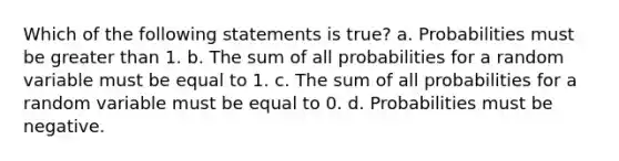 Which of the following statements is true? a. Probabilities must be greater than 1. b. The sum of all probabilities for a random variable must be equal to 1. c. The sum of all probabilities for a random variable must be equal to 0. d. Probabilities must be negative.