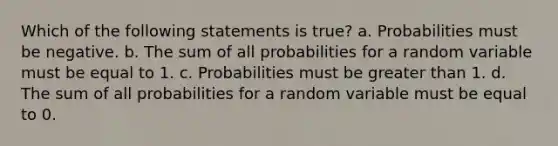 Which of the following statements is true? a. Probabilities must be negative. b. The sum of all probabilities for a random variable must be equal to 1. c. Probabilities must be greater than 1. d. The sum of all probabilities for a random variable must be equal to 0.