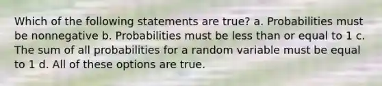 Which of the following statements are true? a. Probabilities must be nonnegative b. Probabilities must be less than or equal to 1 c. The sum of all probabilities for a random variable must be equal to 1 d. All of these options are true.