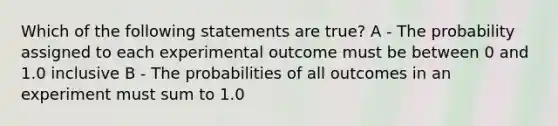 Which of the following statements are true? A - The probability assigned to each experimental outcome must be between 0 and 1.0 inclusive B - The probabilities of all outcomes in an experiment must sum to 1.0