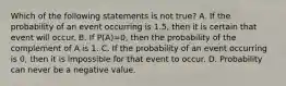 Which of the following statements is not​ true? A. If the probability of an event occurring is​ 1.5, then it is certain that event will occur. B. If P​(​A)=​0, then the probability of the complement of A is 1. C. If the probability of an event occurring is​ 0, then it is impossible for that event to occur. D. Probability can never be a negative value.