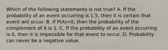 Which of the following statements is not​ true? A. If the probability of an event occurring is​ 1.5, then it is certain that event will occur. B. If P​(​A)=​0, then the probability of the complement of A is 1. C. If the probability of an event occurring is​ 0, then it is impossible for that event to occur. D. Probability can never be a negative value.