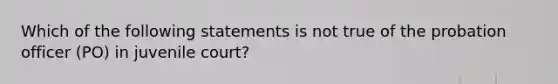 Which of the following statements is not true of the probation officer (PO) in juvenile court?