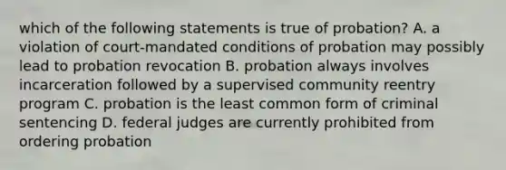 which of the following statements is true of probation? A. a violation of court-mandated conditions of probation may possibly lead to probation revocation B. probation always involves incarceration followed by a supervised community reentry program C. probation is the least common form of criminal sentencing D. federal judges are currently prohibited from ordering probation