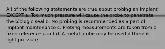 All of the following statements are true about probing an implant EXCEPT a. Too much pressure will cause the probe to penetrate the biologic seal b. No probing is recommended as a part of implant maintenance c. Probing measurements are taken from a fixed reference point d. A metal probe may be used if there is light pressure