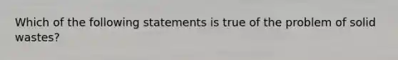 Which of the following statements is true of the problem of solid wastes?