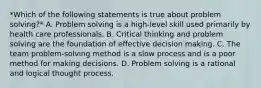 *Which of the following statements is true about problem solving?* A. Problem solving is a high-level skill used primarily by health care professionals. B. Critical thinking and problem solving are the foundation of effective decision making. C. The team problem-solving method is a slow process and is a poor method for making decisions. D. Problem solving is a rational and logical thought process.