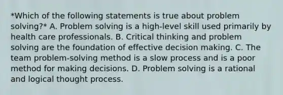 *Which of the following statements is true about problem solving?* A. Problem solving is a high-level skill used primarily by health care professionals. B. Critical thinking and problem solving are the foundation of effective decision making. C. The team problem-solving method is a slow process and is a poor method for making decisions. D. Problem solving is a rational and logical thought process.