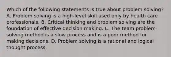 Which of the following statements is true about problem solving? A. Problem solving is a high-level skill used only by health care professionals. B. Critical thinking and problem solving are the foundation of effective decision making. C. The team problem-solving method is a slow process and is a poor method for making decisions. D. Problem solving is a rational and logical thought process.