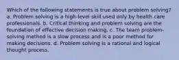 Which of the following statements is true about problem solving? a. Problem solving is a high-level skill used only by health care professionals. b. Critical thinking and problem solving are the foundation of effective decision making. c. The team problem-solving method is a slow process and is a poor method for making decisions. d. Problem solving is a rational and logical thought process.