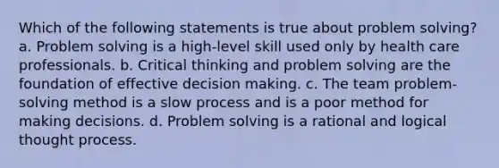 Which of the following statements is true about problem solving? a. Problem solving is a high-level skill used only by health care professionals. b. Critical thinking and problem solving are the foundation of effective decision making. c. The team problem-solving method is a slow process and is a poor method for making decisions. d. Problem solving is a rational and logical thought process.