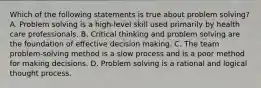 Which of the following statements is true about problem solving? A. Problem solving is a high-level skill used primarily by health care professionals. B. Critical thinking and problem solving are the foundation of effective decision making. C. The team problem-solving method is a slow process and is a poor method for making decisions. D. Problem solving is a rational and logical thought process.