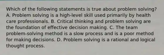 Which of the following statements is true about problem solving? A. Problem solving is a high-level skill used primarily by health care professionals. B. Critical thinking and problem solving are the foundation of effective decision making. C. The team problem-solving method is a slow process and is a poor method for making decisions. D. Problem solving is a rational and logical thought process.