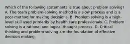 Which of the following statements is true about problem solving? A. The team problem-solving method is a slow process and is a poor method for making decisions. B. Problem solving is a high-level skill used primarily by health care professionals. C. Problem solving is a rational and logical thought process. D. Critical thinking and problem solving are the foundation of effective decision making.