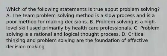 Which of the following statements is true about problem solving? A. The team problem-solving method is a slow process and is a poor method for making decisions. B. Problem solving is a high-level skill used primarily by health care professionals. C. Problem solving is a rational and logical thought process. D. Critical thinking and problem solving are the foundation of effective decision making.