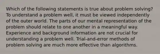 Which of the following statements is true about problem solving? To understand a problem well, it must be viewed independently of the outer world. The parts of our mental representation of the problem should relate to one another in a meaningful way. Experience and background information are not crucial for understanding a problem well. Trial-and-error methods of problem solving are much more effective than algorithms.