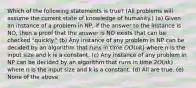 Which of the following statements is true? (All problems will assume the current state of knowledge of humanity.) (a) Given an instance of a problem in NP, if the answer to the instance is NO, then a proof that the answer is NO exists that can be checked "quickly." (b) Any instance of any problem in NP can be decided by an algorithm that runs in time 𝑂𝑂(𝑛𝑘) where n is the input size and k is a constant. (c) Any instance of any problem in NP can be decided by an algorithm that runs in time 2𝑂(𝑛𝑘) where n is the input size and k is a constant. (d) All are true. (e) None of the above