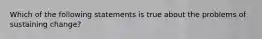 Which of the following statements is true about the problems of sustaining change?